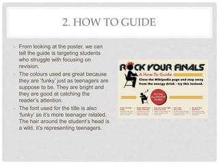 2. HOW TO GUIDE
- From looking at the poster, we can
tell the guide is targeting students
who struggle with focusing on
revision.
- The colours used are great because
they are ‘funky’ just as teenagers are
suppose to be. They are bright and
they are good at catching the
reader’s attention.
- The font used for the title is also
‘funky’ so it’s more teenager related.
The hair around the student’s head is
a wild, it’s representing teenagers.
 