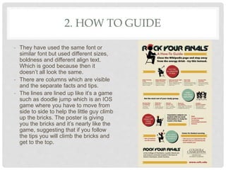 2. HOW TO GUIDE
- They have used the same font or
similar font but used different sizes,
boldness and different align text.
Which is good because then it
doesn’t all look the same.
- There are columns which are visible
and the separate facts and tips.
- The lines are lined up like it’s a game
such as doodle jump which is an IOS
game where you have to move from
side to side to help the little guy climb
up the bricks. The poster is giving
you the bricks and it’s nearly like the
game, suggesting that if you follow
the tips you will climb the bricks and
get to the top.
 