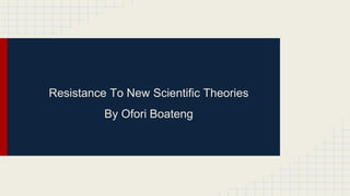 Resistance To New Scientific Theories 
By Ofori Boateng 
 
