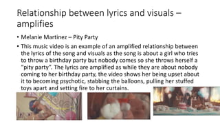 Relationship between lyrics and visuals –
amplifies
• Melanie Martinez – Pity Party
• This music video is an example of an amplified relationship between
the lyrics of the song and visuals as the song is about a girl who tries
to throw a birthday party but nobody comes so she throws herself a
“pity party”. The lyrics are amplified as while they are about nobody
coming to her birthday party, the video shows her being upset about
it to becoming psychotic, stabbing the balloons, pulling her stuffed
toys apart and setting fire to her curtains.
 