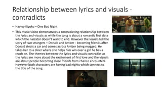 Relationship between lyrics and visuals -
contradicts
• Hayley Kiyoko – One Bad Night
• This music video demonstrates a contradicting relationship between
the lyrics and visuals as while the song is about a romantic first date
which the narrator doesn’t want to end. However the visuals tell the
story of two strangers – Donald and Amber - becoming friends after
Donald steals a car and comes across Amber being mugged. He
takes her to a diner where she helps him win over a girl he has a
crush on. The themes between the lyrics and visuals contradict as
the lyrics are more about the excitement of first love and the visuals
are about people becoming close friends from chance encounters.
However both characters are having bad nights which connect to
the title of the song.
 