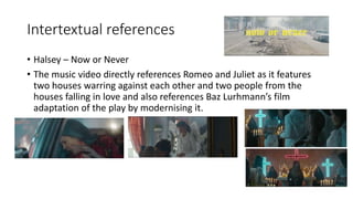Intertextual references
• Halsey – Now or Never
• The music video directly references Romeo and Juliet as it features
two houses warring against each other and two people from the
houses falling in love and also references Baz Lurhmann’s film
adaptation of the play by modernising it.
 