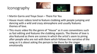 Iconography
• Martin Garrix and Troye Sivan – There For You
• House music videos tend to feature clubbing with people jumping and
dancing with a wild and crazy atmosphere and usually features
themes of love.
• This music video fits the genre of “House” as it uses conventions such
as fast editing and features the clubbing aspects. The theme of love is
also featured as there are scenes in which the artist’s seem to pining
after people who are not with them which follows the narrative of the
song as it is about asking the person to be there for the singer
emotionally
 