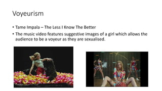 Voyeurism
• Tame Impala – The Less I Know The Better
• The music video features suggestive images of a girl which allows the
audience to be a voyeur as they are sexualised.
 