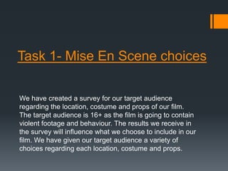 Task 1- Mise En Scene choices 
We have created a survey for our target audience 
regarding the location, costume and props of our film. 
The target audience is 16+ as the film is going to contain 
violent footage and behaviour. The results we receive in 
the survey will influence what we choose to include in our 
film. We have given our target audience a variety of 
choices regarding each location, costume and props. 
 