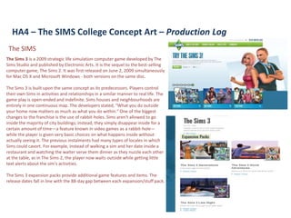 HA4 – The SIMS College Concept Art – Production Log
 The SIMS
The Sims 3 is a 2009 strategic life simulation computer game developed by The
Sims Studio and published by Electronic Arts. It is the sequel to the best-selling
computer game, The Sims 2. It was first released on June 2, 2009 simultaneously
for Mac OS X and Microsoft Windows - both versions on the same disc.

The Sims 3 is built upon the same concept as its predecessors. Players control
their own Sims in activities and relationships in a similar manner to real life. The
game play is open-ended and indefinite. Sims houses and neighbourhoods are
entirely in one continuous map. The developers stated, "What you do outside
your home now matters as much as what you do within." One of the biggest
changes to the franchise is the use of rabbit-holes. Sims aren't allowed to go
inside the majority of city buildings; instead, they simply disappear inside for a
certain amount of time—a feature known in video games as a rabbit-hole—
while the player is given very basic choices on what happens inside without
actually seeing it. The previous instalments had many types of locales in which
Sims could cavort. For example, instead of walking a sim and her date inside a
restaurant and watching the waiter serve them dinner as they nuzzle each other
at the table, as in The Sims 2, the player now waits outside while getting little
text alerts about the sim's activities.

The Sims 3 expansion packs provide additional game features and items. The
release dates fall in line with the 88-day gap between each expansion/stuff pack.
 