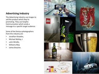 Advertising Industry
The Advertising industry use images to
sell the product which they’re
promoting. They use Graphic
Communication which sends a
message to a specific target audience.
Some of the famous photographers
from this industry are:
• Jonathan Knowles,
• Michael Molloy, J
• ustin Windle,
• Williams Moy
• James Broome.
Justin Windle
 