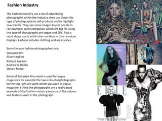 Fashion Industry
The Fashion Industry use a lot of advertising
photography within the industry, they use these this
type of photography to sell products and to highlight
new trends. They use some images to pull people in.
For example; some companies which are big for using
this type of photography are vogue and Elle. Also a
retail shops use it within the manikins in their window
displays. Fashion includes clothing and accessories.
Some famous fashion photographers are;
Sebasian Kim
Alice Hawkins
Richard Avedon
Andrew G Hobbs
Steven Meisel
Some of Sebasian Kims work is used for vogue
magazines for example the two colourful photographs
on the top right are work which was used in vogue
magazine. I think the photographs are a really good
example of the fashion industry because of the colours
and textures used in the photograph.
Sebasian Kim
Andrew G
Hobbs
 