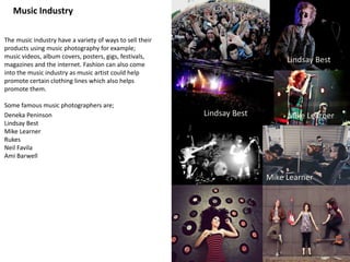 Music Industry
The music industry have a variety of ways to sell their
products using music photography for example;
music videos, album covers, posters, gigs, festivals,
magazines and the internet. Fashion can also come
into the music industry as music artist could help
promote certain clothing lines which also helps
promote them.
Some famous music photographers are;
Deneka Peninson
Lindsay Best
Mike Learner
Rukes
Neil Favila
Ami Barwell
Mike Learner
Lindsay Best
Lindsay Best
Mike Learner
 