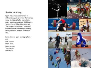 Sports Industry
Sport industries use a variety of
different ways to promote themselves
using photography for example in
news papers, magazines, DVD Covers,
Sports shops (JD) and the internet.
The images can include a variety of
different sports for example; Boxing,
skiing, football, netball, basketball
etc…
Some famous sport photographers
are;
Bob Martin
Mark Pain
Nigel Farrow
Tim Clayton
Max Rossi
Bob Martin
Mark Pain
Nigel Farrow
Tim Clayton
 