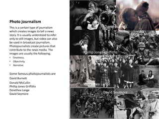 Photo journalism
This is a certain type of journalism
which creates images to tell a news
story. It is usually understood to refer
only to still images, but video can also
be used in broadcast journalism.
Photojournalists create pictures that
contribute to the news media. The
images are usually the following;
• Timeliness,
• Objectivity,
• Narrative.
Some famous photojournalists are
David Burnett
Donald McCullin
Phillip Jones Griffiths
Dorethea Lange
David Seymore
David Burnett
Donald McCullin
Phillip Jones Griffiths
Dorethea Lange
David Seymore
 