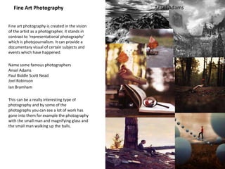 Fine Art Photography
Fine art photography is created in the vision
of the artist as a photographer, it stands in
contrast to ‘representational photography’
which is photojournalism. It can provide a
documentary visual of certain subjects and
events which have happened.
Name some famous photographers
Ansel Adams
Paul Biddle Scott Nead
Joel Robinson
Ian Bramham
This can be a really interesting type of
photography and by some of the
photographs you can see a lot of work has
gone into them for example the photography
with the small man and magnifying glass and
the small man walking up the balls.
Ansel Adams
 