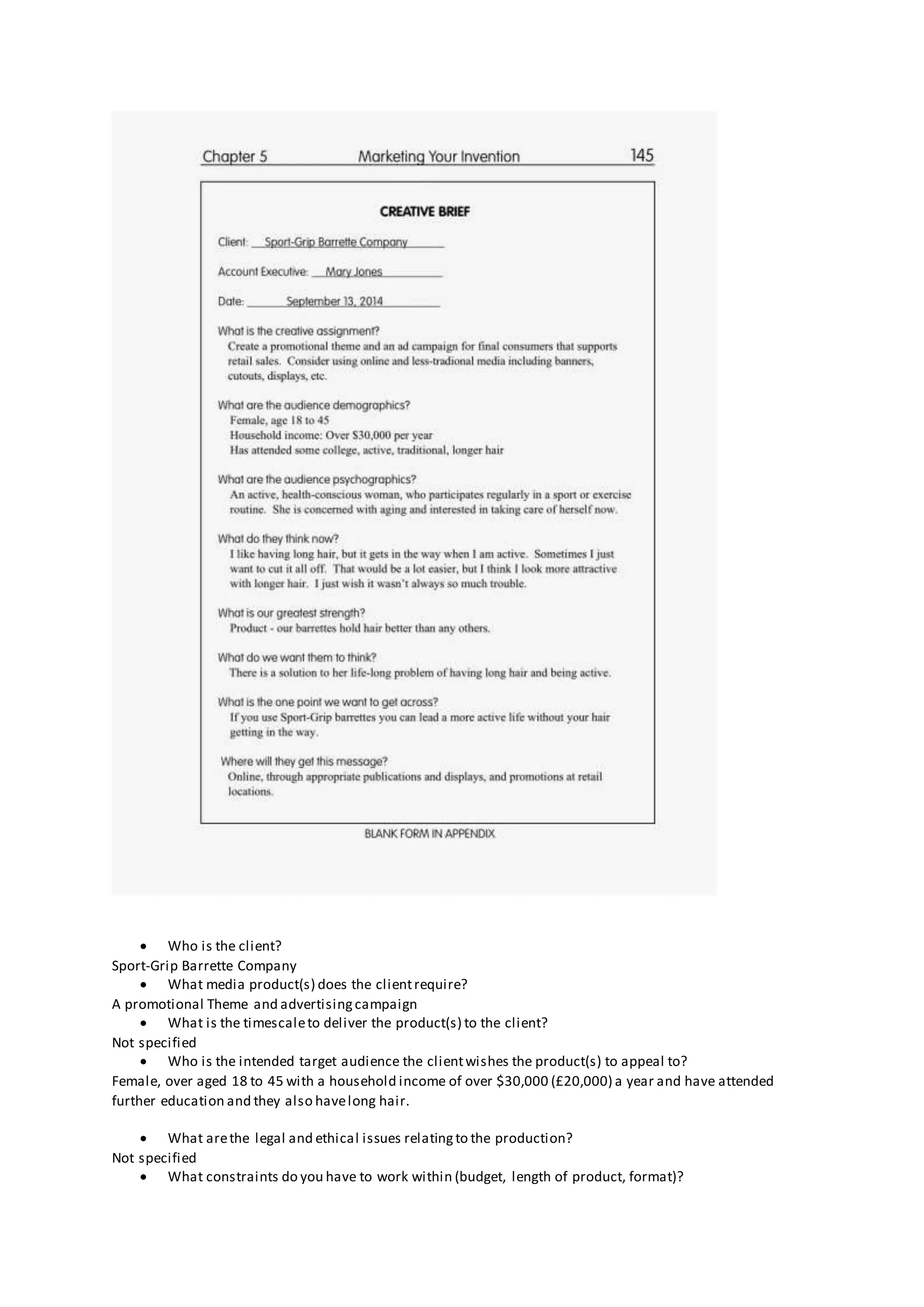  Who is the client?
Sport-Grip Barrette Company
 What media product(s) does the clientrequire?
A promotional Theme and advertisingcampaign
 What is the timescaleto deliver the product(s) to the client?
Not specified
 Who is the intended target audience the clientwishes the product(s) to appeal to?
Female, over aged 18 to 45 with a household income of over $30,000 (£20,000) a year and have attended
further education and they also havelong hair.
 What arethe legal and ethical issues relatingto the production?
Not specified
 What constraints do you have to work within (budget, length of product, format)?
 