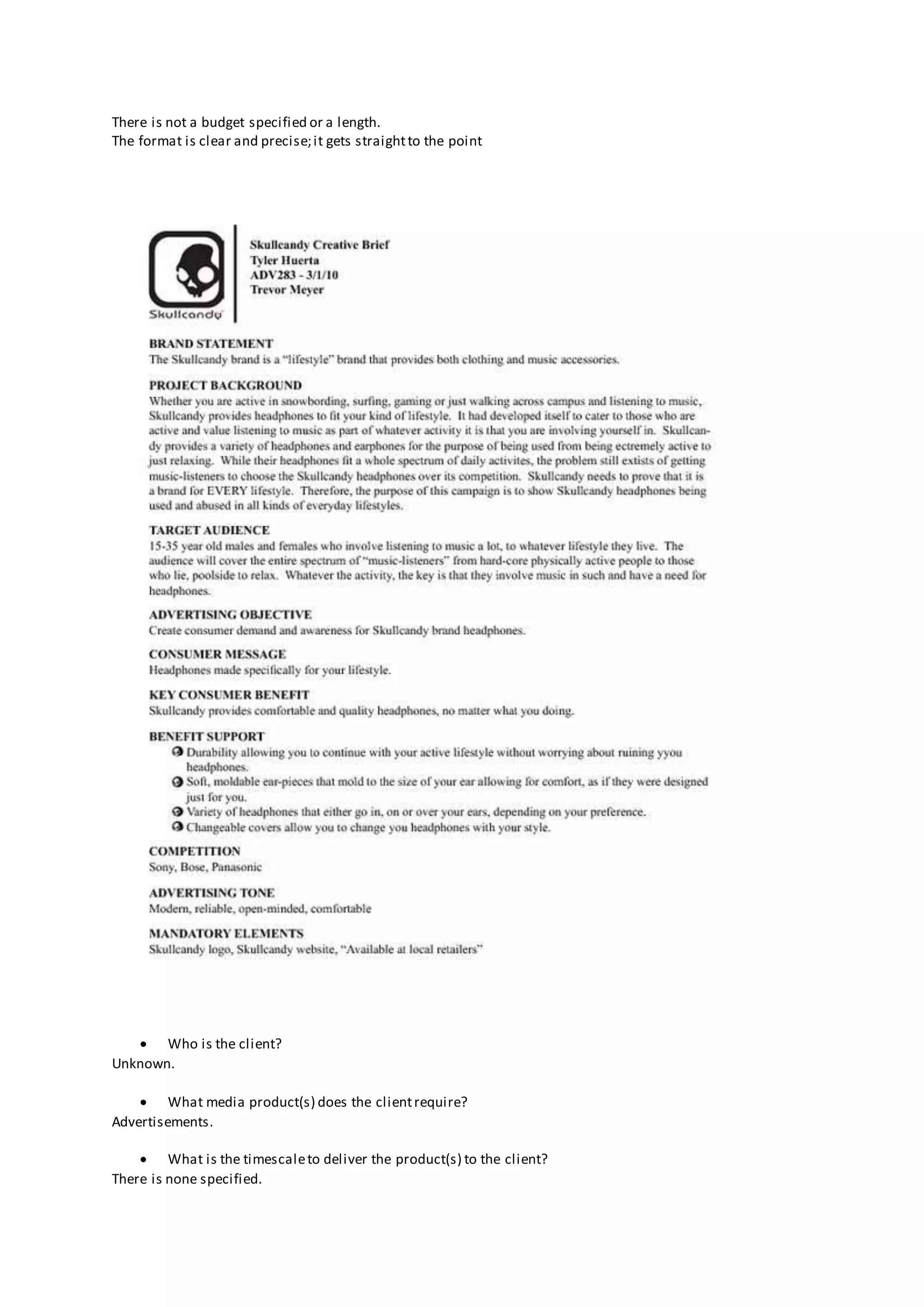 There is not a budget specified or a length.
The format is clear and precise;it gets straightto the point
 Who is the client?
Unknown.
 What media product(s) does the clientrequire?
Advertisements.
 What is the timescaleto deliver the product(s) to the client?
There is none specified.
 