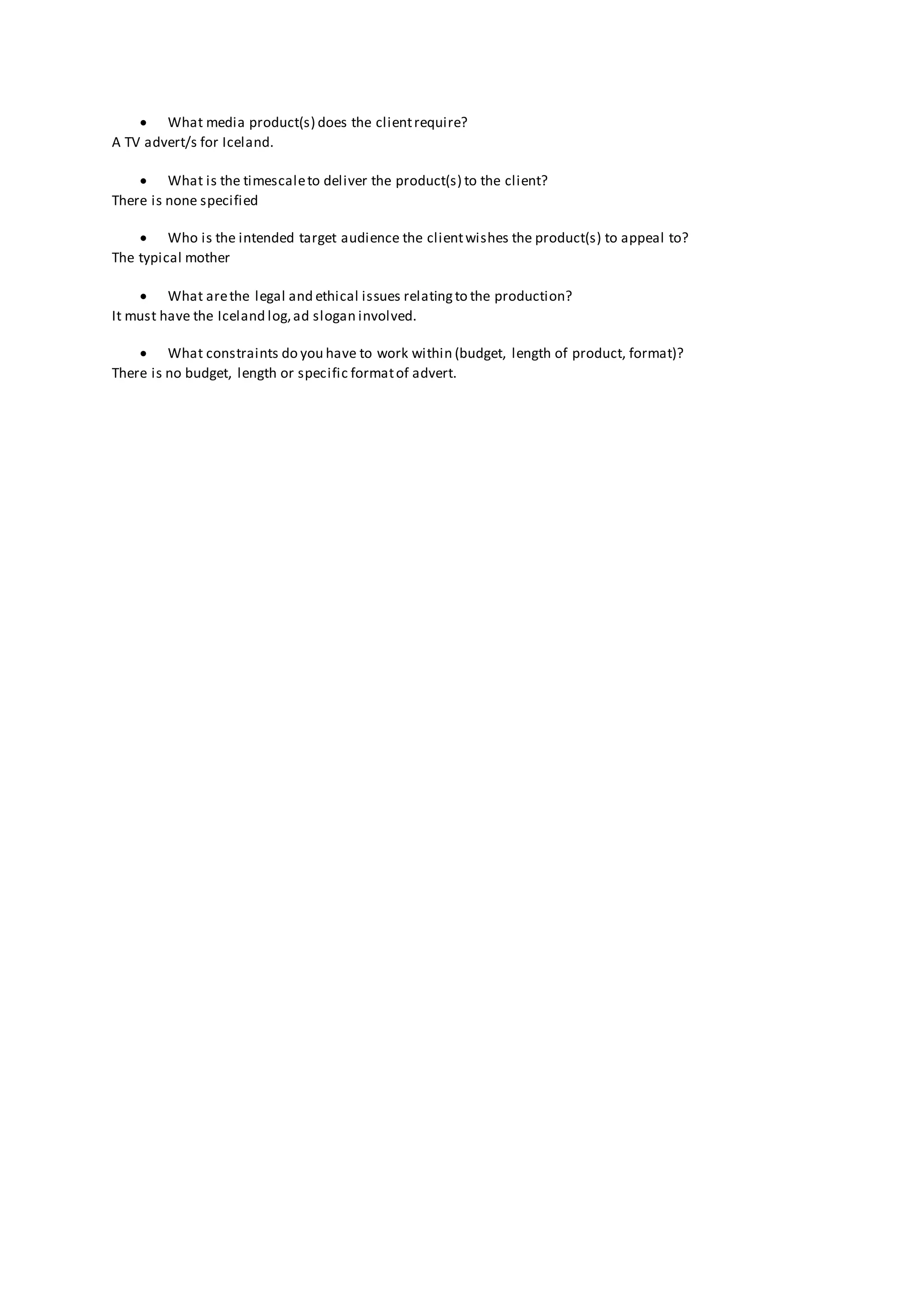  What media product(s) does the clientrequire?
A TV advert/s for Iceland.
 What is the timescaleto deliver the product(s) to the client?
There is none specified
 Who is the intended target audience the clientwishes the product(s) to appeal to?
The typical mother
 What arethe legal and ethical issues relatingto the production?
It must have the Iceland log,ad slogan involved.
 What constraints do you have to work within (budget, length of product, format)?
There is no budget, length or specific formatof advert.
 