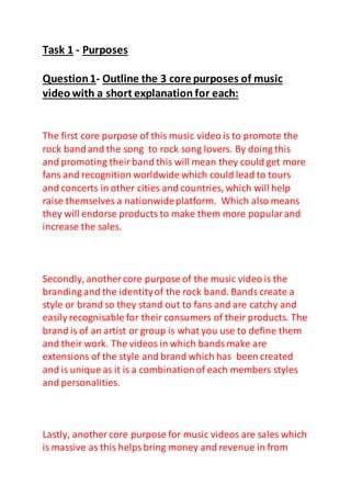 Task 1 - Purposes
Question1- Outline the 3 core purposes of music
video with a short explanation for each:
The first core purpose of this music video is to promote the
rock bandand the song to rock song lovers. By doing this
and promoting theirband this will mean they could get more
fans and recognition worldwide which could lead to tours
and concerts in other cities and countries, which will help
raise themselves a nationwideplatform. Which also means
they will endorse products to make them more popularand
increase the sales.
Secondly, another core purpose of the music video is the
branding and the identityof the rock band. Bands create a
style or brand so they stand out to fans and are catchy and
easily recognisable for their consumers of their products. The
brand is of an artist or group is what you use to define them
and their work. The videos in which bandsmake are
extensions of the style and brand which has been created
and is unique as it is a combinationof each members styles
and personalities.
Lastly, another core purpose for music videos are sales which
is massive as this helpsbring money and revenue in from
 