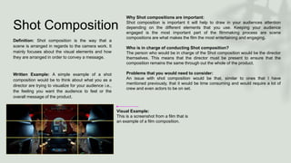 Shot Composition
Definition: Shot composition is the way that a
scene is arranged in regards to the camera work. It
mainly focuses about the visual elements and how
they are arranged in order to convey a message.
Written Example: A simple example of a shot
composition would be to think about what you as a
director are trying to visualize for your audience i.e.,
the feeling you want the audience to feel or the
overall message of the product.
Visual Example:
This is a screenshot from a film that is
an example of a film composition.
Why Shot compositions are important:
Shot composition is important it will help to draw in your audiences attention
depending on the different elements that you use. Keeping your audience
engaged is the most important part of the filmmaking process are scene
compositions are what makes the film the most entertaining and engaging.
Who is in charge of conducting Shot composition?
The person who would be in charge of the Shot composition would be the director
themselves. This means that the director must be present to ensure that the
composition remains the same through out the whole of the product.
Problems that you would need to consider:
An issue with shot composition would be that, similar to ones that I have
mentioned previously, that it would be time consuming and would require a lot of
crew and even actors to be on set.
 
