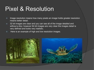 Pixel & Resolution
 Image resolution means how many pixels an image holds greater resolution
means better detail.
 32 bit images are clear and you can see all of the image detailed and
without a blur, however 64 bit images are very clear the images detail is
very defined and looks very realistic.
 Here is an example of high and low resolution images.
 