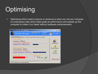 Optimising
 Optimising which means improve or enhance is when you rid your computer
of unnecessary files which helps peak its performance and speeds up the
computer to make it run faster without hardware enhancements.
 