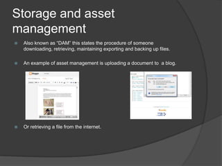 Storage and asset
management
 Also known as “DAM” this states the procedure of someone
downloading, retrieving, maintaining exporting and backing up files.
 An example of asset management is uploading a document to a blog.
 Or retrieving a file from the internet.
 