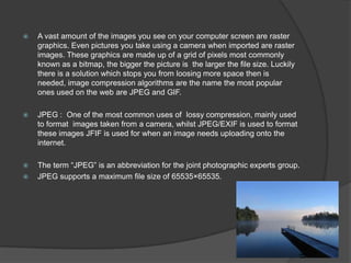  A vast amount of the images you see on your computer screen are raster
graphics. Even pictures you take using a camera when imported are raster
images. These graphics are made up of a grid of pixels most commonly
known as a bitmap, the bigger the picture is the larger the file size. Luckily
there is a solution which stops you from loosing more space then is
needed, image compression algorithms are the name the most popular
ones used on the web are JPEG and GIF.
 JPEG : One of the most common uses of lossy compression, mainly used
to format images taken from a camera, whilst JPEG/EXIF is used to format
these images JFIF is used for when an image needs uploading onto the
internet.
 The term “JPEG” is an abbreviation for the joint photographic experts group.
 JPEG supports a maximum file size of 65535×65535.
 
