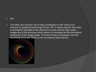  GIF:
 The other very common use of lossy compression is GIF which is an
acronym for graphical interchange format. GIF is mainly used for short clips
or animations uploaded to the internet but is also used for high quality
images due to the technique which allows it to decrease the file size without
loosing any of the image quality. This kind of lossy compression was first
introduced in the late 1980’s by the commercial online service.
 
