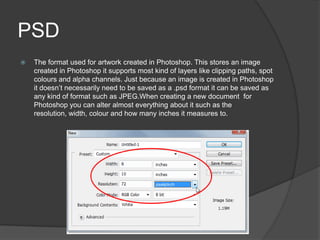 PSD
 The format used for artwork created in Photoshop. This stores an image
created in Photoshop it supports most kind of layers like clipping paths, spot
colours and alpha channels. Just because an image is created in Photoshop
it doesn’t necessarily need to be saved as a .psd format it can be saved as
any kind of format such as JPEG.When creating a new document for
Photoshop you can alter almost everything about it such as the
resolution, width, colour and how many inches it measures to.
 