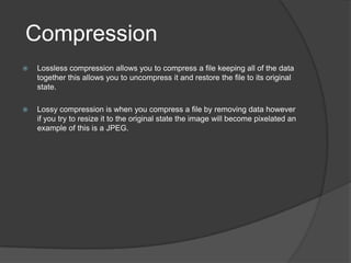 Compression
 Lossless compression allows you to compress a file keeping all of the data
together this allows you to uncompress it and restore the file to its original
state.
 Lossy compression is when you compress a file by removing data however
if you try to resize it to the original state the image will become pixelated an
example of this is a JPEG.
 