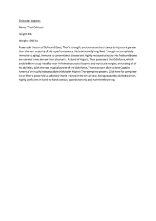 Character Aspects
Name:Thor Odinson
Height:6'6
Weight: 640 lbs
PowersAsthe son of Odinand Gaea,Thor's strength,endurance andresistance toinjuryare greater
than the vast majorityof hissuperhumanrace.He isextremelylong-lived(thoughnotcompletely
immune toaging),immune toconventional diseaseandhighlyresistanttoinjury.Hisfleshandbones
are several timesdenserthanahuman’s.AsLord of Asgard,Thor possessedthe Odinforce,which
enabledhimtotap intothe near-infinite resourcesof cosmicandmystical energies,enhancingall of
hisabilities.Withthe vastmagical powerof the Odinforce,Thorwasevenable todentCaptain
America’svirtuallyindestructibleshieldwithMjolnir.Thorcompletepowers,Clickhere forcomplete
listof Thor's powersless. AbilitiesThoristrainedinthe artsof war, beingasuperblyskilledwarrior,
highlyproficientinhand-to-handcombat,swordsmanshipandhammerthrowing.
 