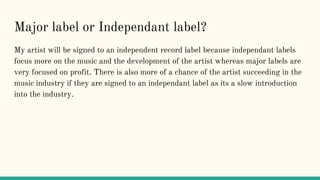 Major label or Independant label?
My artist will be signed to an independent record label because independant labels
focus more on the music and the development of the artist whereas major labels are
very focused on profit. There is also more of a chance of the artist succeeding in the
music industry if they are signed to an independant label as its a slow introduction
into the industry.
 