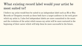 What existing record label would your artist be
most suited to?
I believe my artist would best be suited to an independant label such as Hi or Hey
Records or Cleopatra records as these both have a target audience in the rock genre
which my artist is. I also feel independant labels are more committed to the music
and the evolution of the artist which means my artist will be more nurtured in the
beginning of their career which will help them be more successful in the future.
 