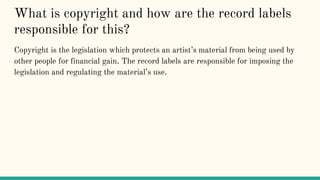What is copyright and how are the record labels
responsible for this?
Copyright is the legislation which protects an artist’s material from being used by
other people for financial gain. The record labels are responsible for imposing the
legislation and regulating the material’s use.
 