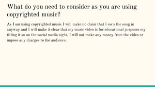 What do you need to consider as you are using
copyrighted music?
As I am using copyrighted music I will make no claim that I own the song in
anyway and I will make it clear that my music video is for educational purposes my
titling it so on the social media sight. I will not make any money from the video or
impose any charges to the audience.
 