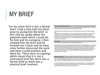 MY BRIEF
For my client brief it was a formal
brief. I had a chat with my client
prior to giving him the brief, in
this chat we spoke about the
potential work which I could do
for him and his company. I then
emailed him the brief and he
emailed me it back and we have
since further discussed the work
and what I could produce and
when for. There were no signings
which meant that it is not a
contracted brief but there was a
formal brief as there was a
physical brief involved.
 
