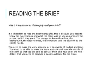 READING THE BRIEF
Why is it important to thoroughly read your brief?
It is important to read the brief thoroughly, this is because you need to
know the expectations and what the client was so you can produce the
product which they want. You can get to know the ethos, the
background, the opportunities, the limitations and the deadline to the
clients needs.
You need to make the work accurate or it is a waste of budget and time.
You need to be able to make the work accurate and have the details of
the client so that you are able to contact them and have all of the fine
details that you need to produce a quality outcome for the client.
 