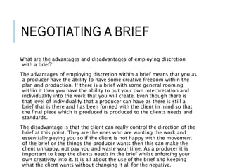 NEGOTIATING A BRIEF
What are the advantages and disadvantages of employing discretion
with a brief?
The advantages of employing discretion within a brief means that you as
a producer have the ability to have some creative freedom within the
plan and production. If there is a brief with some general rooming
within it then you have the ability to put your own interpretation and
individuality into the work that you will create. Even though there is
that level of individuality that a producer can have as there is still a
brief that is there and has been formed with the client in mind so that
the final piece which is produced is produced to the clients needs and
standards.
The disadvantage is that the client can really control the direction of the
brief at this point. They are the ones who are wanting the work and
essentially paying you so if the client is not happy with the movement
of the brief or the things the producer wants then this can make the
client unhappy, not pay you and waste your time. As a producer it is
important to keep the clients needs in the brief whilst enforcing your
own creativity into it. It is all about the use of the brief and keeping
what the client wants without changing it all for the negative.
 