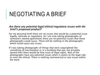 NEGOTIATING A BRIEF
Are there any potential legal/ethical/regulatory issues with the
brief’s proposed product?
For my personal brief there are no issues that would be a potential issue
legally, ethically or regulatory. As I am only taking photographs of
someone's owned apartments there are no potential issues that these
photographs could cause. There will be nothing in the photographs
which could cause any issues.
If I was taking photographs of things that were copyrighted like
something of merchandise or in a building that was not privately
owned then there would be that issue of legal rights. Non of the
photographs have any potential issues when it comes to the legal side
or even the ethical. There is nothing controversial or any issues within
the work.
 