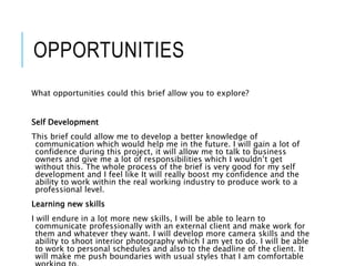 OPPORTUNITIES
What opportunities could this brief allow you to explore?
Self Development
This brief could allow me to develop a better knowledge of
communication which would help me in the future. I will gain a lot of
confidence during this project, it will allow me to talk to business
owners and give me a lot of responsibilities which I wouldn’t get
without this. The whole process of the brief is very good for my self
development and I feel like It will really boost my confidence and the
ability to work within the real working industry to produce work to a
professional level.
Learning new skills
I will endure in a lot more new skills, I will be able to learn to
communicate professionally with an external client and make work for
them and whatever they want. I will develop more camera skills and the
ability to shoot interior photography which I am yet to do. I will be able
to work to personal schedules and also to the deadline of the client. It
will make me push boundaries with usual styles that I am comfortable
 