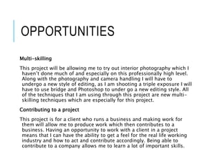 OPPORTUNITIES
Multi-skilling
This project will be allowing me to try out interior photography which I
haven’t done much of and especially on this professionally high level.
Along with the photography and camera handling I will have to
undergo a new style of editing, as I am shooting a triple exposure I will
have to use bridge and Photoshop to under go a new editing style. All
of the techniques that I am using through this project are new multi-
skilling techniques which are especially for this project.
Contributing to a project
This project is for a client who runs a business and making work for
them will allow me to produce work which then contributes to a
business. Having an opportunity to work with a client in a project
means that I can have the ability to get a feel for the real life working
industry and how to act and contribute accordingly. Being able to
contribute to a company allows me to learn a lot of important skills.
 