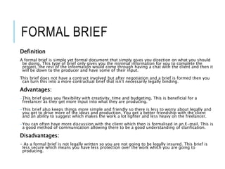 FORMAL BRIEF
Definition
A formal brief is simple yet formal document that simply gives you direction on what you should
be doing. This type of brief only gives you the minimal information for you to complete the
project, the rest of the information would come through having a chat with the client and then it
will be down to the producer and have some of their input.
This brief does not have a contract involved but after negotiation and a brief is formed then you
can turn this into a more contractual brief that isn’t necessarily legally binding.
Advantages:
-This brief gives you flexibility with creativity, time and budgeting. This is beneficial for a
freelancer as they get more input into what they are producing.
-This brief also keeps things more simple and friendly so there is less to worry about legally and
you get to drive more of the ideas and production. You get a better friendship with the client
and an ability to suggest which makes the work a lot lighter and less heavy on the freelancer.
-You can often have more discussion with the client which then is formalised in an E-mail. This is
a good method of communication allowing there to be a good understanding of clarification.
Disadvantages:
- As a formal brief is not legally written so you are not going to be legally insured. This brief is
less secure which means you have less protection over the work which you are going to
producing.
 