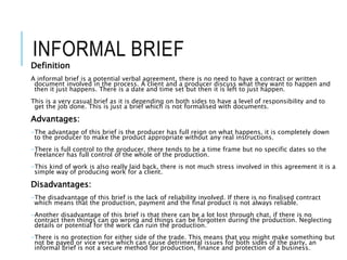 INFORMAL BRIEF
Definition
A informal brief is a potential verbal agreement, there is no need to have a contract or written
document involved in the process. A client and a producer discuss what they want to happen and
then it just happens. There is a date and time set but then it is left to just happen.
This is a very casual brief as it is depending on both sides to have a level of responsibility and to
get the job done. This is just a brief which is not formalised with documents.
Advantages:
-The advantage of this brief is the producer has full reign on what happens, it is completely down
to the producer to make the product appropriate without any real instructions.
-There is full control to the producer, there tends to be a time frame but no specific dates so the
freelancer has full control of the whole of the production.
-This kind of work is also really laid back, there is not much stress involved in this agreement it is a
simple way of producing work for a client.
Disadvantages:
-The disadvantage of this brief is the lack of reliability involved. If there is no finalised contract
which means that the production, payment and the final product is not always reliable.
-Another disadvantage of this brief is that there can be a lot lost through chat, if there is no
contract then things can go wrong and things can be forgotten during the production. Neglecting
details or potential for the work can ruin the production.
-There is no protection for either side of the trade. This means that you might make something but
not be payed or vice verse which can cause detrimental issues for both sides of the party, an
informal brief is not a secure method for production, finance and protection of a business.
 