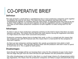 CO-OPERATIVE BRIEF
Definition
This type of brief is a brief which is completed by two or more production companies work together
to complete the task for the client. The client hires two companies and then they work
simultaneously together to complete what the client wants. A negotiated brief may need to be put
in place if the producers can not work together during the negotiation and has a disagreement.
This type of brief allows production companies to work together to make strong work for the
client.
Advantages:
-As there is two or more production companies working on this brief it means that there are more
opinions and ideas. This means that the client has more options during the negotiation and there
is a high chance of a much more successful end product.
-Production companies always have to budget their work, as this is a joined task this means that
the companies can split the financial cost, this means that it is more profit for the companies if
they work together.
-As there are two companies working together this speeds up production time which is both
beneficial for the client- they get their product faster and the producers who don’t have to spend
as much time on it. This is good for both parties.
Disadvantages:
-Even though the budget will be cut meaning there is less for the companies to pay it also means
that the wage they get from the client will also be split between the two production companies.
-The other disadvantage to this brief is that there is a much larger chance of a disagreement within
the negotiation, this means that the production companies are likely to argue and potentially drop
 