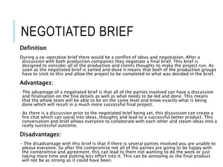 NEGOTIATED BRIEF
Definition
During a co-operative brief there would be a conflict of ideas and negotiation. After a
discussion with both production companies they negotiate a final brief. This brief is
designed to consider all of the production and clients thoughts to make the project run. As
soon as the negotiated brief is sorted and done it means that both of the production groups
have to stick to this and allow the project to be completed to what was decided in the brief.
Advantages:
-The advantage of a negotiated brief is that all of the parties involved can have a discussion
and finalisation on the fine details as well as what needs to be led and done. This means
that the whole team will be able to be on the same level and know exactly what is being
done which will result in a much more successful final project.
-As there is a discussion prior to the negotiated brief being set, this discussion can create a
fire chat which can spiral into ideas, thoughts and lead to a successful better product. This
conversation and brief allows everyone to collaborate with each other and steam ideas into a
really successful outcome.
Disadvantages:
- The disadvantage with this brief is that if there is several parties involved you are unable to
please everyone. So after the compromise not all of the parties are going to be happy with
the compromise and agreement, this can lead to them not wanting to do the work or just
taking more time and putting less effort into it. This can be annoying as the final product
will not be as strong as it could have been.
 