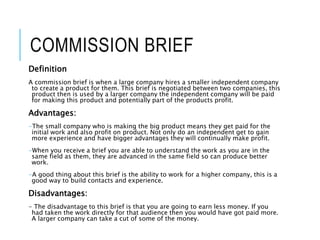 COMMISSION BRIEF
Definition
A commission brief is when a large company hires a smaller independent company
to create a product for them. This brief is negotiated between two companies, this
product then is used by a larger company the independent company will be paid
for making this product and potentially part of the products profit.
Advantages:
-The small company who is making the big product means they get paid for the
initial work and also profit on product. Not only do an independent get to gain
more experience and have bigger advantages they will continually make profit.
-When you receive a brief you are able to understand the work as you are in the
same field as them, they are advanced in the same field so can produce better
work.
-A good thing about this brief is the ability to work for a higher company, this is a
good way to build contacts and experience.
Disadvantages:
- The disadvantage to this brief is that you are going to earn less money. If you
had taken the work directly for that audience then you would have got paid more.
A larger company can take a cut of some of the money.
 