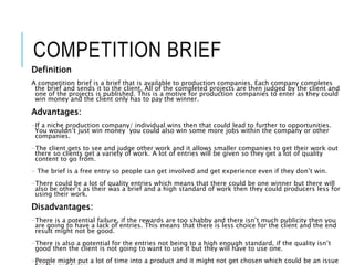 COMPETITION BRIEF
Definition
A competition brief is a brief that is available to production companies. Each company completes
the brief and sends it to the client. All of the completed projects are then judged by the client and
one of the projects is published. This is a motive for production companies to enter as they could
win money and the client only has to pay the winner.
Advantages:
-If a niche production company/ individual wins then that could lead to further to opportunities.
You wouldn’t just win money you could also win some more jobs within the company or other
companies.
-The client gets to see and judge other work and it allows smaller companies to get their work out
there so clients get a variety of work. A lot of entries will be given so they get a lot of quality
content to go from.
- The brief is a free entry so people can get involved and get experience even if they don’t win.
-There could be a lot of quality entries which means that there could be one winner but there will
also be other’s as their was a brief and a high standard of work then they could producers less for
using their work.
Disadvantages:
-There is a potential failure, if the rewards are too shabby and there isn’t much publicity then you
are going to have a lack of entries. This means that there is less choice for the client and the end
result might not be good.
-There is also a potential for the entries not being to a high enough standard, if the quality isn’t
good then the client is not going to want to use it but they will have to use one.
-People might put a lot of time into a product and it might not get chosen which could be an issue
 