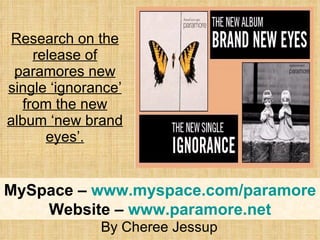 Research on the release of paramores new single ‘ignorance’ from the new album ‘new brand eyes’. By Cheree Jessup MySpace –  www.myspace.com/paramore Website –  www.paramore.net 