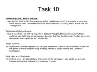 Task 10 Title of magazine I wish to produce: I have decided that the title of my magazine will be called underground. It is an easy to remember name and has been chosen because it will feature new and upcoming artists. Artists from the ‘underground’. Explanation of choice of genre: I have chosen to do Rnb and Hip Hop, this is because throughout the questionnaire my target audience said that these two genres were the ones that they liked the most. The two genres are also genres that I myself are very familiar with. Target audience: My target audience is black people from the ages sixteen and upwards, from my research I got that the genres of music that I am doing is mostly listened to people from an afro Caribbean background. Initial ideas about front page: For my front cover I am going to have one person on the front cover. I also want it too look very futuristic to show that its bringing in a new age of music.