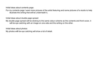 Initial ideas about contents page: For my contents page I want more pictures of the artist featuring and some pictures of a studio to help illustrate the writing that will be underneath it, Initial ideas about double page spread: My double page spread will be sticking to the same colour scheme as the contents and front cover, it will be eye catching with an image on one side and the writing on the other. Initial ideas about photos: My photos willl be eye catching will show a lot of detail.