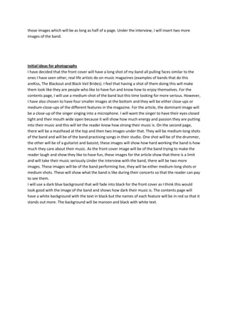those images which will be as long as half of a page. Under the interview, I will insert two more
images of the band.




Initial ideas for photographs
I have decided that the front cover will have a long shot of my band all pulling faces similar to the
ones I have seen other, real life artists do on music magazines (examples of bands that do this
areKiss, The Blackout and Black Veil Brides). I feel that having a shot of them doing this will make
them look like they are people who like to have fun and know how to enjoy themselves. For the
contents page, I will use a medium-shot of the band but this time looking for more serious. However,
I have also chosen to have four smaller images at the bottom and they will be either close-ups or
medium-close-ups of the different features in the magazine. For the article, the dominant image will
be a close-up of the singer singing into a microphone. I will want the singer to have their eyes closed
tight and their mouth wide open because it will show how much energy and passion they are putting
into their music and this will let the reader know how strong their music is. On the second page,
there will be a masthead at the top and then two images under that. They will be medium-long shots
of the band and will be of the band practising songs in their studio. One shot will be of the drummer,
the other will be of a guitarist and bassist; these images will show how hard working the band is how
much they care about their music. As the front cover image will be of the band trying to make the
reader laugh and show they like to have fun, these images for the article show that there is a limit
and will take their music seriously.Under the interview with the band, there will be two more
images. These images will be of the band performing live, they will be either medium-long shots or
medium shots. These will show what the band is like during their concerts so that the reader can pay
to see them.
I will use a dark blue background that will fade into black for the front cover as I think this would
look good with the image of the band and shows how dark their music is. The contents page will
have a white background with the text in black but the names of each feature will be in red so that it
stands out more. The background will be maroon and black with white text.
 