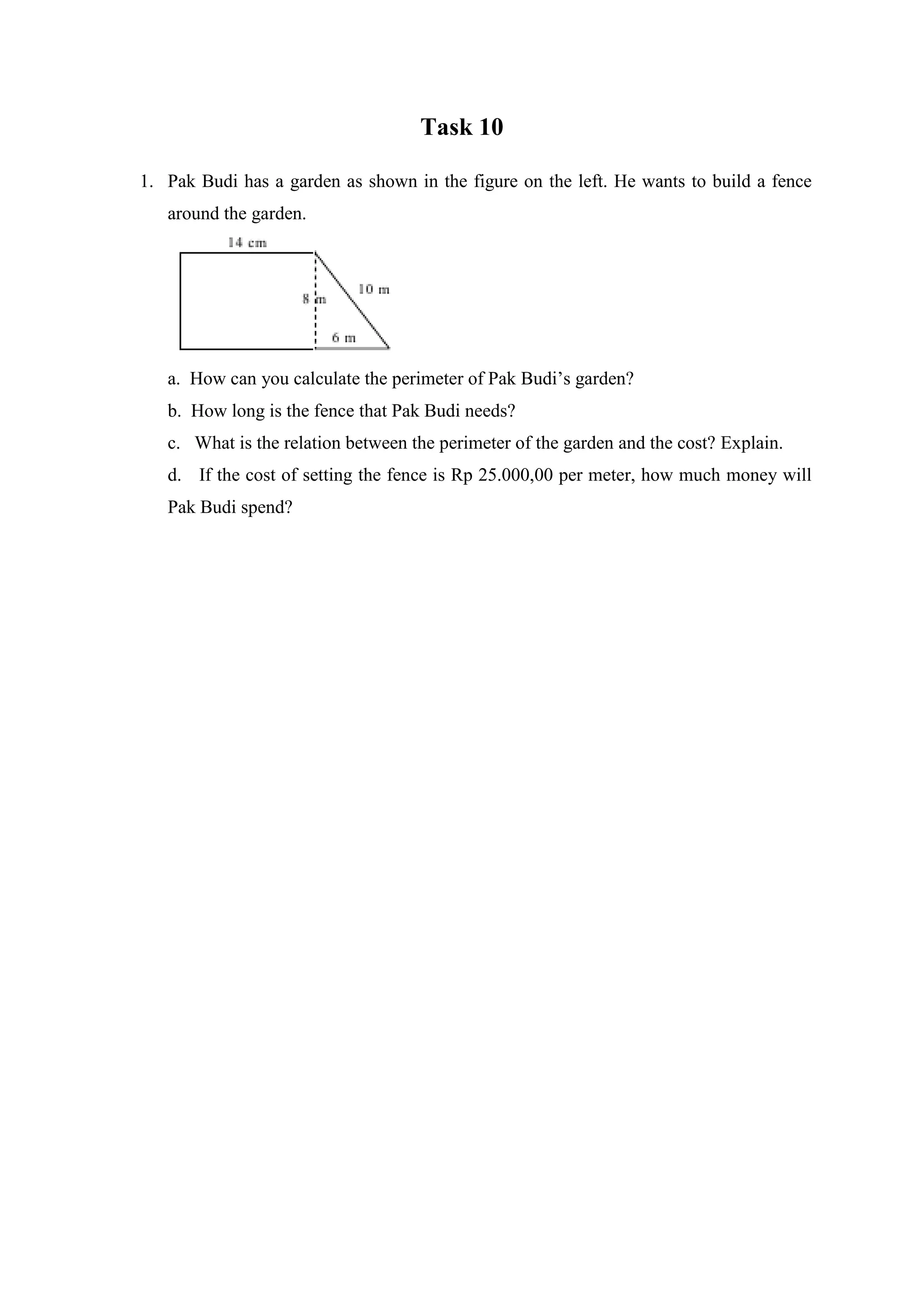 Task 10
1. Pak Budi has a garden as shown in the figure on the left. He wants to build a fence
around the garden.
a. How can you calculate the perimeter of Pak Budi’s garden?
b. How long is the fence that Pak Budi needs?
c. What is the relation between the perimeter of the garden and the cost? Explain.
d. If the cost of setting the fence is Rp 25.000,00 per meter, how much money will
Pak Budi spend?